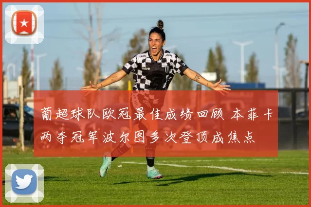 葡超球队欧冠最佳成绩回顾 本菲卡两夺冠军波尔图多次登顶成焦点