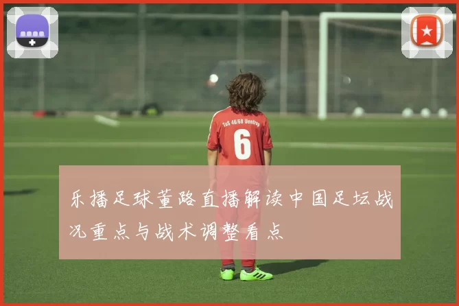 乐播足球董路直播解读中国足坛战况重点与战术调整看点