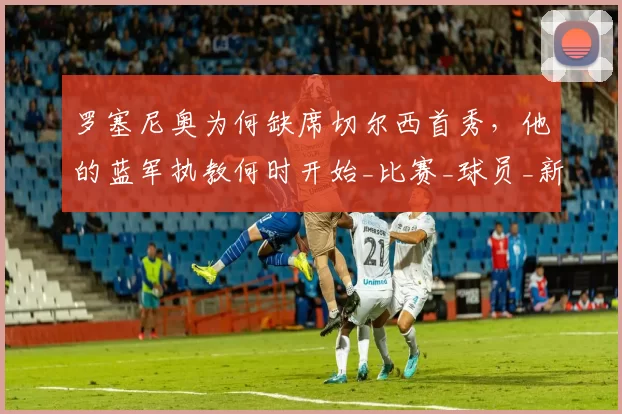 罗塞尼奥为何缺席切尔西首秀，他的蓝军执教何时开始_比赛_球员_新教练