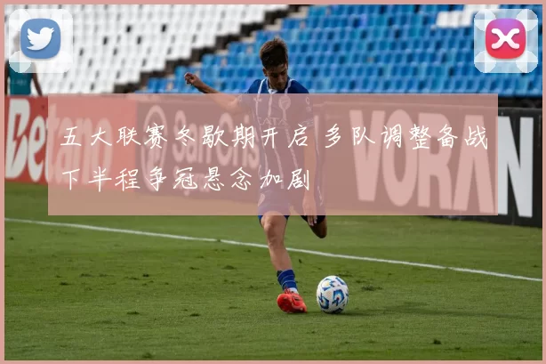 五大联赛冬歇期开启 多队调整备战下半程争冠悬念加剧