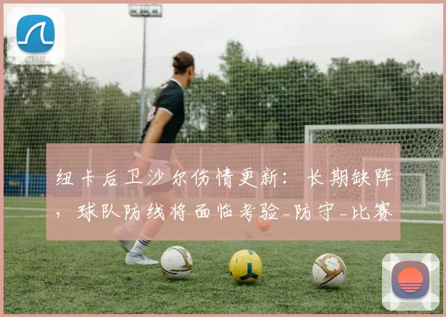 纽卡后卫沙尔伤情更新：长期缺阵，球队防线将面临考验_防守_比赛_赛季