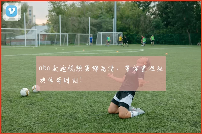 nba麦迪视频集锦高清，带你重温经典传奇时刻！