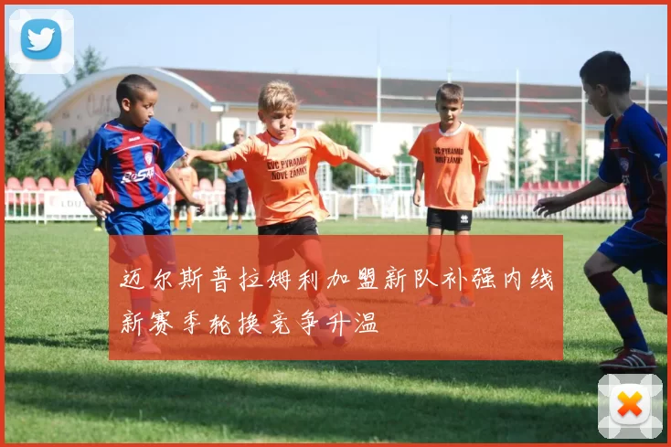 迈尔斯普拉姆利加盟新队补强内线新赛季轮换竞争升温