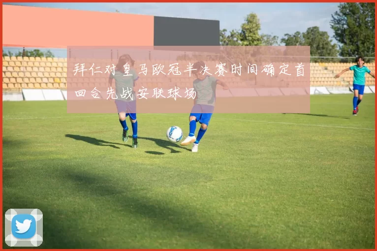 拜仁对皇马欧冠半决赛时间确定首回合先战安联球场