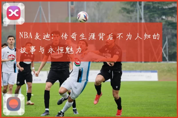NBA麦迪：传奇生涯背后不为人知的故事与永恒魅力