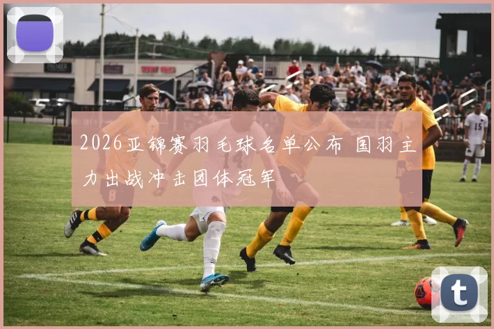 2026亚锦赛羽毛球名单公布 国羽主力出战冲击团体冠军