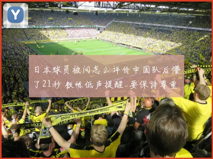 日本球员被问怎么评价中国队后懵了21秒 教练低声提醒_要保持尊重