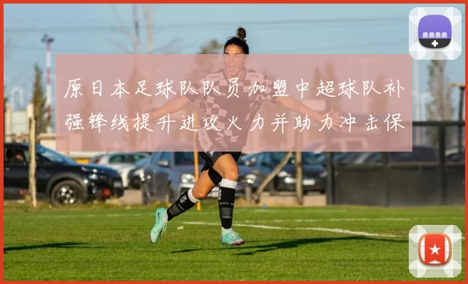 原日本足球队队员加盟中超球队补强锋线提升进攻火力并助力冲击保级目标
