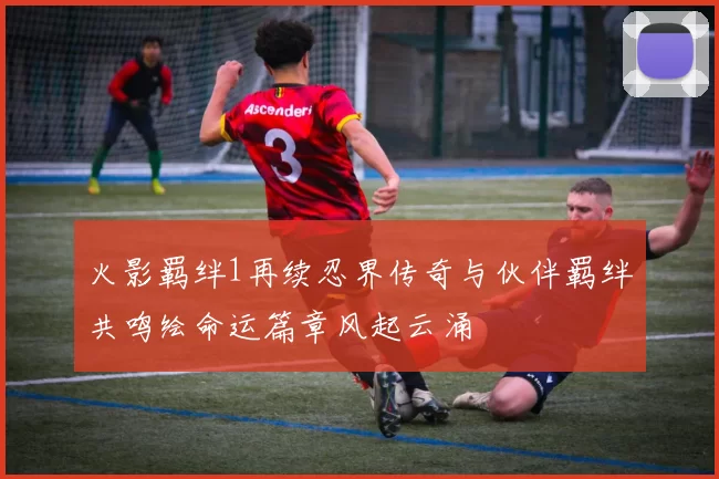 火影羁绊1再续忍界传奇与伙伴羁绊共鸣绘命运篇章风起云涌