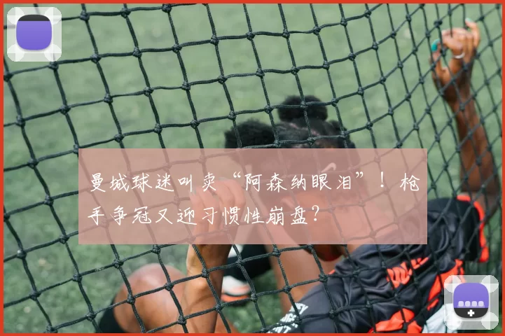 曼城球迷叫卖“阿森纳眼泪”！枪手争冠又迎习惯性崩盘？