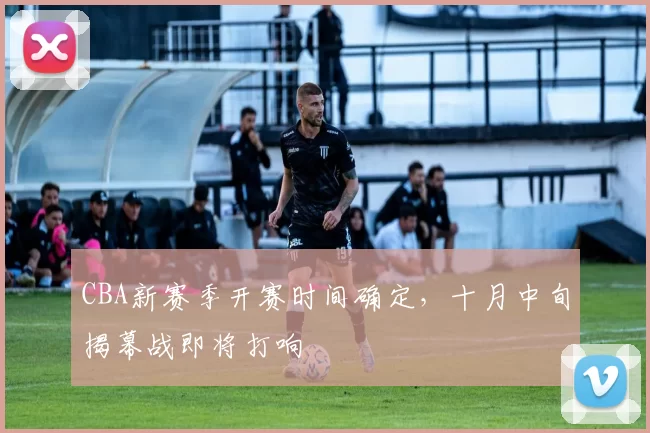 CBA新赛季开赛时间确定，十月中旬揭幕战即将打响