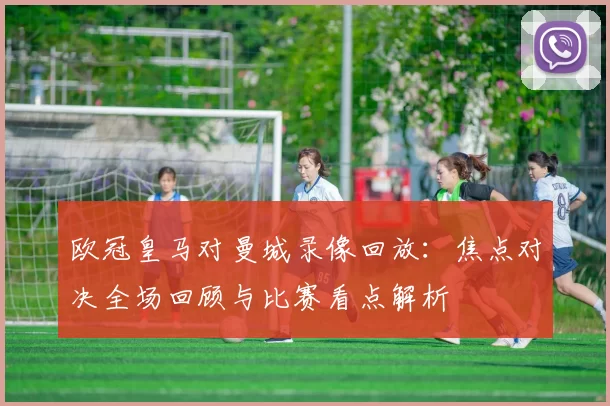 欧冠皇马对曼城录像回放：焦点对决全场回顾与比赛看点解析