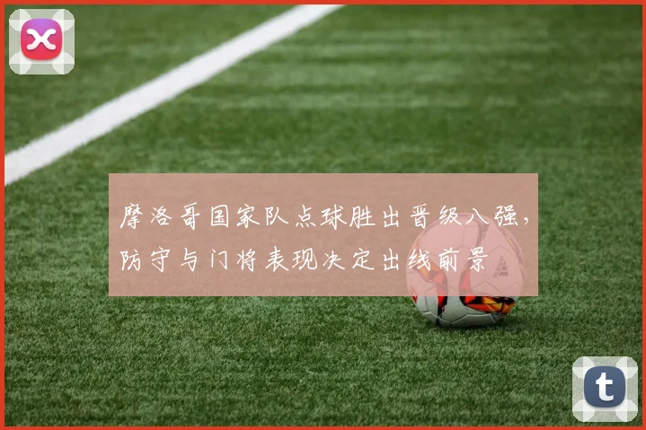 摩洛哥国家队点球胜出晋级八强，防守与门将表现决定出线前景