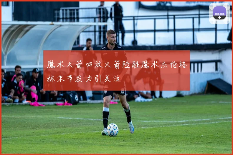 魔术火箭回放火箭险胜魔术杰伦格林末节发力引关注