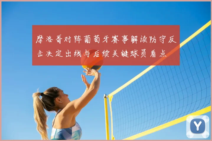 摩洛哥对阵葡萄牙赛事解读防守反击决定出线与后续关键球员看点