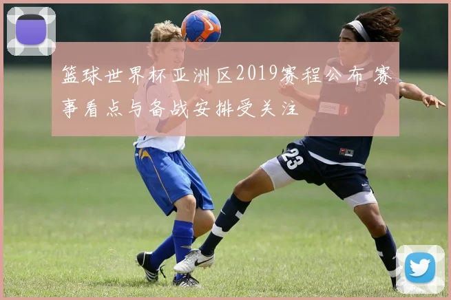 篮球世界杯亚洲区2019赛程公布 赛事看点与备战安排受关注
