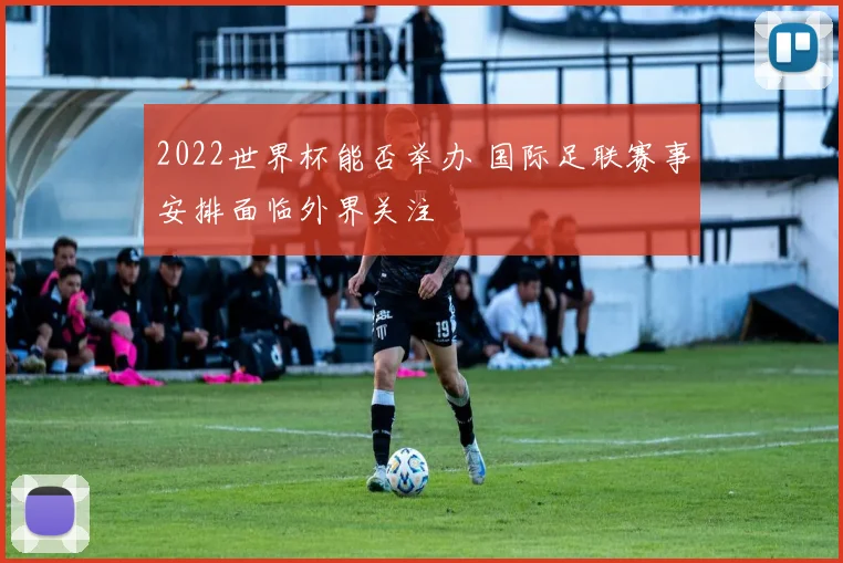 2022世界杯能否举办 国际足联赛事安排面临外界关注