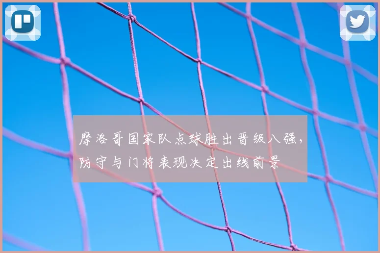 摩洛哥国家队点球胜出晋级八强，防守与门将表现决定出线前景