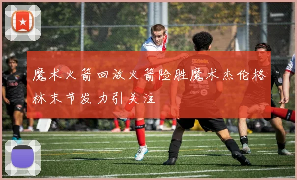 魔术火箭回放火箭险胜魔术杰伦格林末节发力引关注