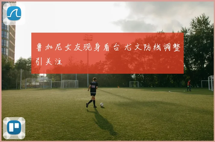 鲁加尼女友现身看台 尤文防线调整引关注